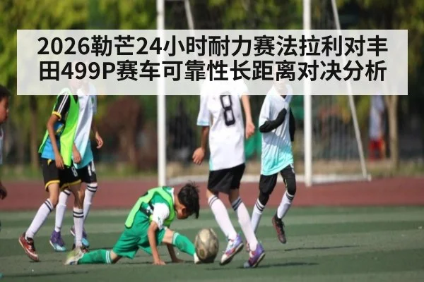 2026勒芒24小时耐力赛法拉利对丰田499P赛车可靠性长距离对决分析